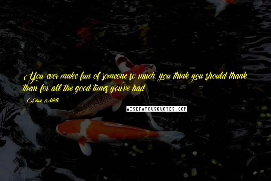 Dave Attell Quotes: You ever make fun of someone so much, you think you should thank them for all the good times you've had?