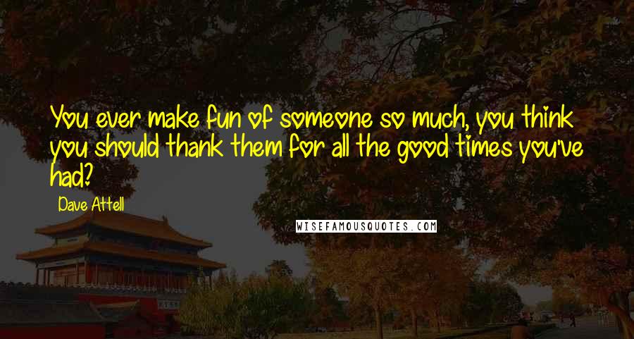 Dave Attell Quotes: You ever make fun of someone so much, you think you should thank them for all the good times you've had?