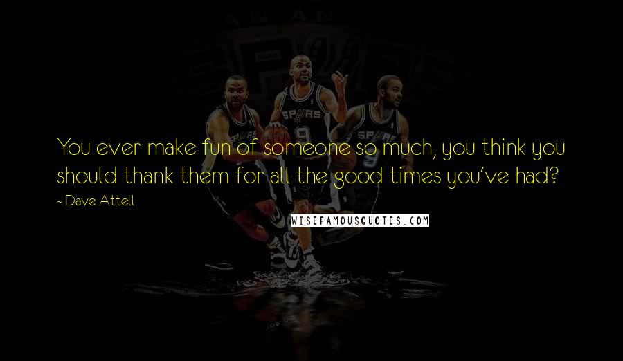 Dave Attell Quotes: You ever make fun of someone so much, you think you should thank them for all the good times you've had?