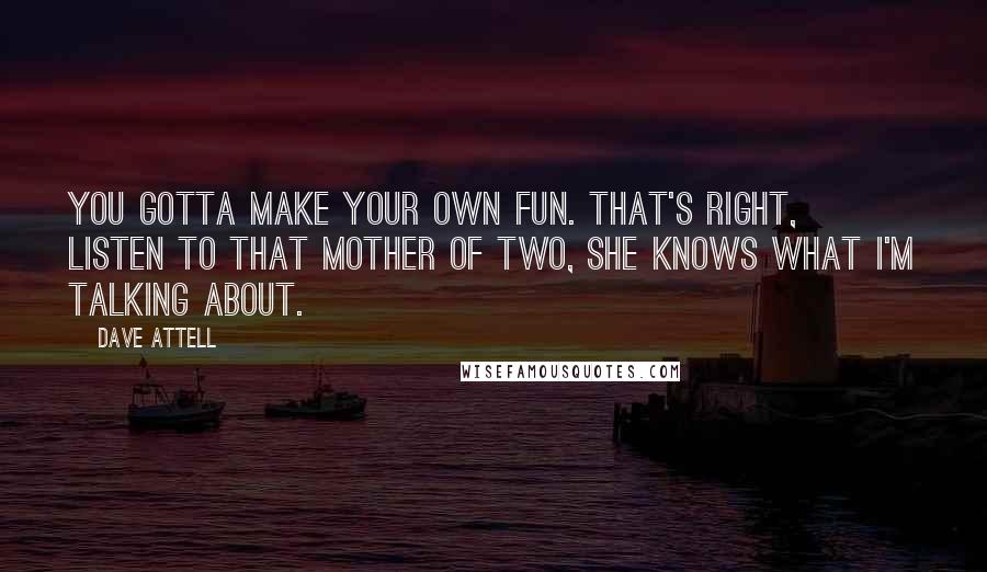 Dave Attell Quotes: You gotta make your own fun. That's right, listen to that mother of two, she knows what I'm talking about.