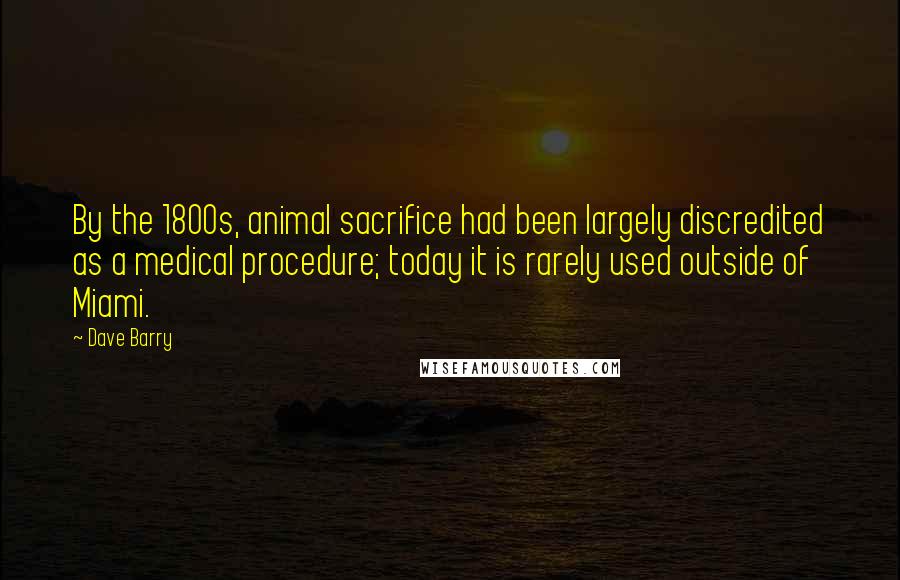 Dave Barry Quotes: By the 1800s, animal sacrifice had been largely discredited as a medical procedure; today it is rarely used outside of Miami.