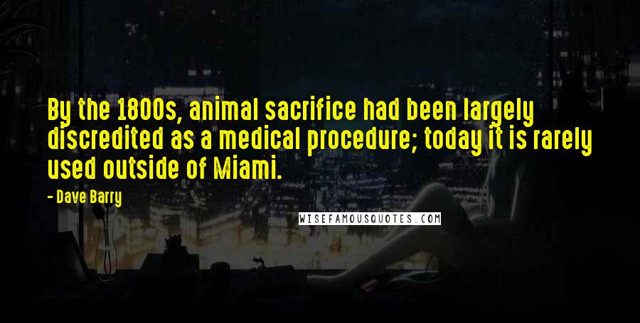Dave Barry Quotes: By the 1800s, animal sacrifice had been largely discredited as a medical procedure; today it is rarely used outside of Miami.