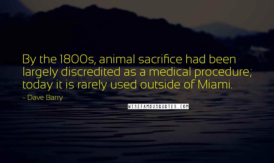 Dave Barry Quotes: By the 1800s, animal sacrifice had been largely discredited as a medical procedure; today it is rarely used outside of Miami.