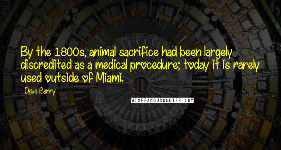 Dave Barry Quotes: By the 1800s, animal sacrifice had been largely discredited as a medical procedure; today it is rarely used outside of Miami.