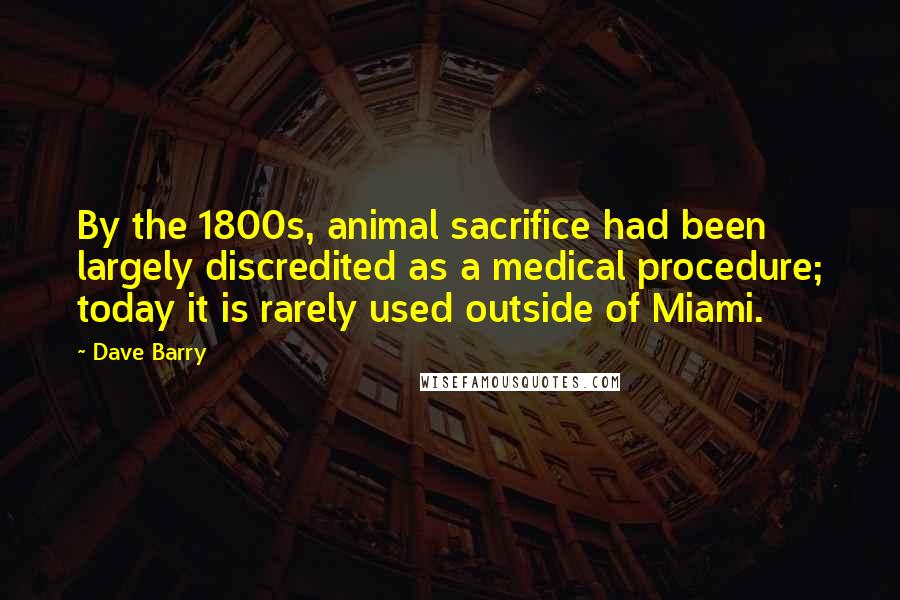Dave Barry Quotes: By the 1800s, animal sacrifice had been largely discredited as a medical procedure; today it is rarely used outside of Miami.