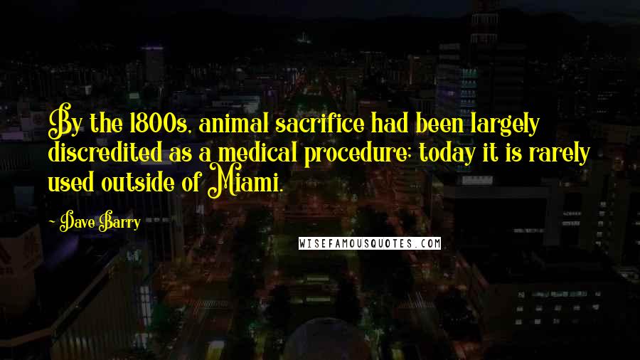 Dave Barry Quotes: By the 1800s, animal sacrifice had been largely discredited as a medical procedure; today it is rarely used outside of Miami.