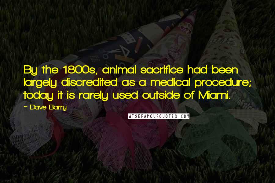 Dave Barry Quotes: By the 1800s, animal sacrifice had been largely discredited as a medical procedure; today it is rarely used outside of Miami.
