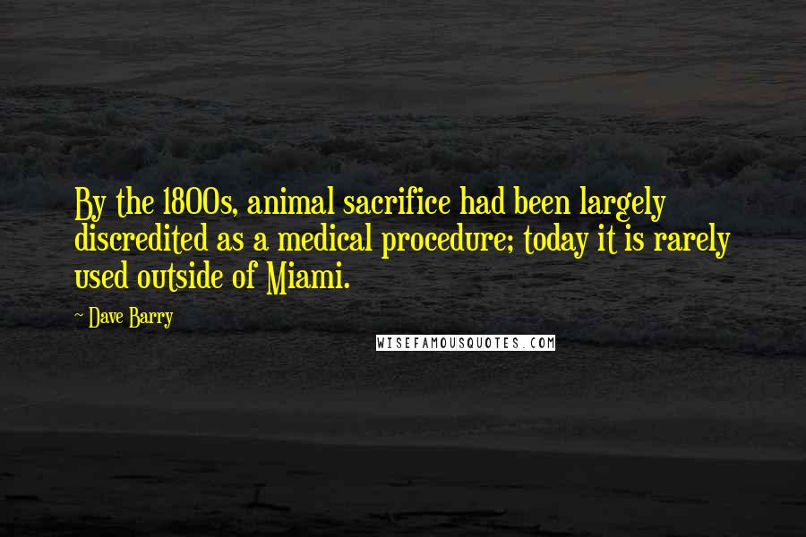 Dave Barry Quotes: By the 1800s, animal sacrifice had been largely discredited as a medical procedure; today it is rarely used outside of Miami.