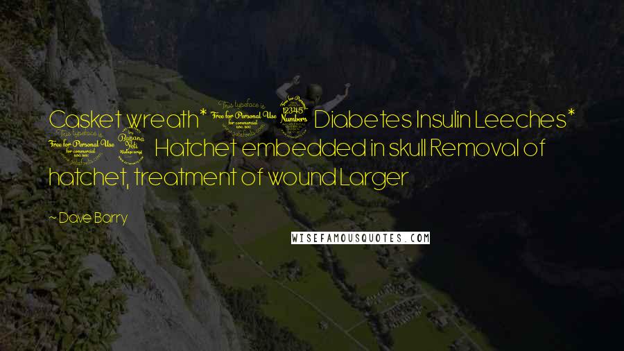 Dave Barry Quotes: Casket wreath* 13 Diabetes Insulin Leeches* 14 Hatchet embedded in skull Removal of hatchet, treatment of wound Larger