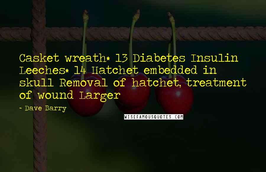 Dave Barry Quotes: Casket wreath* 13 Diabetes Insulin Leeches* 14 Hatchet embedded in skull Removal of hatchet, treatment of wound Larger