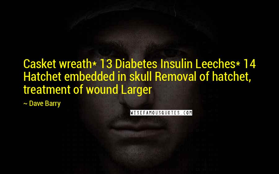 Dave Barry Quotes: Casket wreath* 13 Diabetes Insulin Leeches* 14 Hatchet embedded in skull Removal of hatchet, treatment of wound Larger
