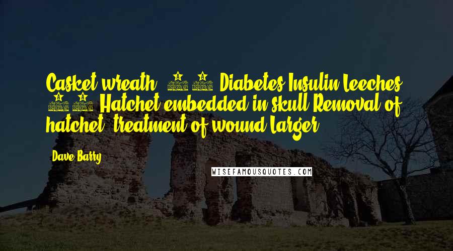 Dave Barry Quotes: Casket wreath* 13 Diabetes Insulin Leeches* 14 Hatchet embedded in skull Removal of hatchet, treatment of wound Larger