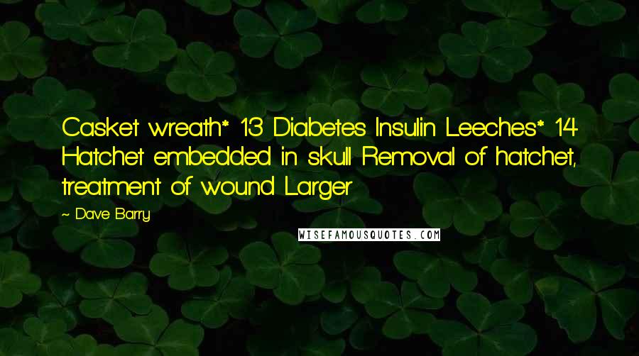 Dave Barry Quotes: Casket wreath* 13 Diabetes Insulin Leeches* 14 Hatchet embedded in skull Removal of hatchet, treatment of wound Larger