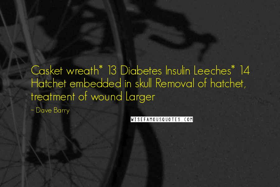 Dave Barry Quotes: Casket wreath* 13 Diabetes Insulin Leeches* 14 Hatchet embedded in skull Removal of hatchet, treatment of wound Larger