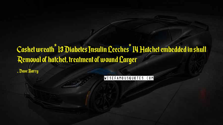Dave Barry Quotes: Casket wreath* 13 Diabetes Insulin Leeches* 14 Hatchet embedded in skull Removal of hatchet, treatment of wound Larger