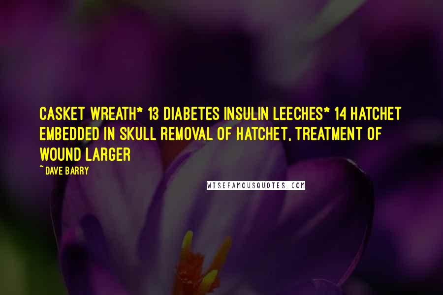 Dave Barry Quotes: Casket wreath* 13 Diabetes Insulin Leeches* 14 Hatchet embedded in skull Removal of hatchet, treatment of wound Larger