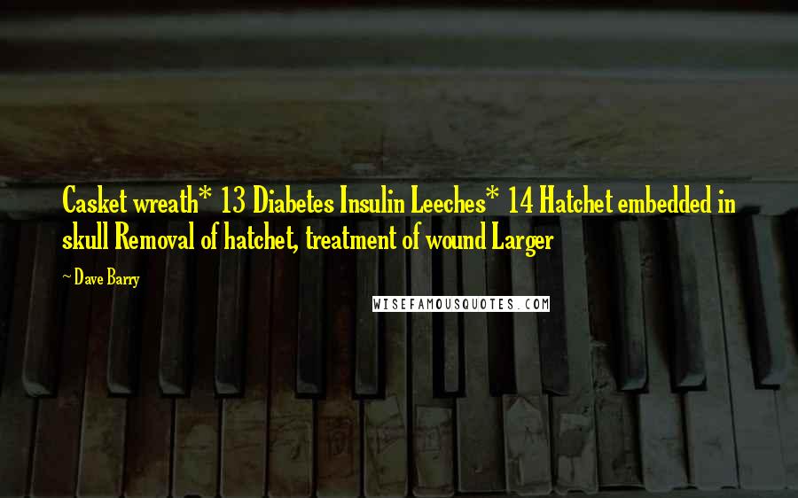 Dave Barry Quotes: Casket wreath* 13 Diabetes Insulin Leeches* 14 Hatchet embedded in skull Removal of hatchet, treatment of wound Larger