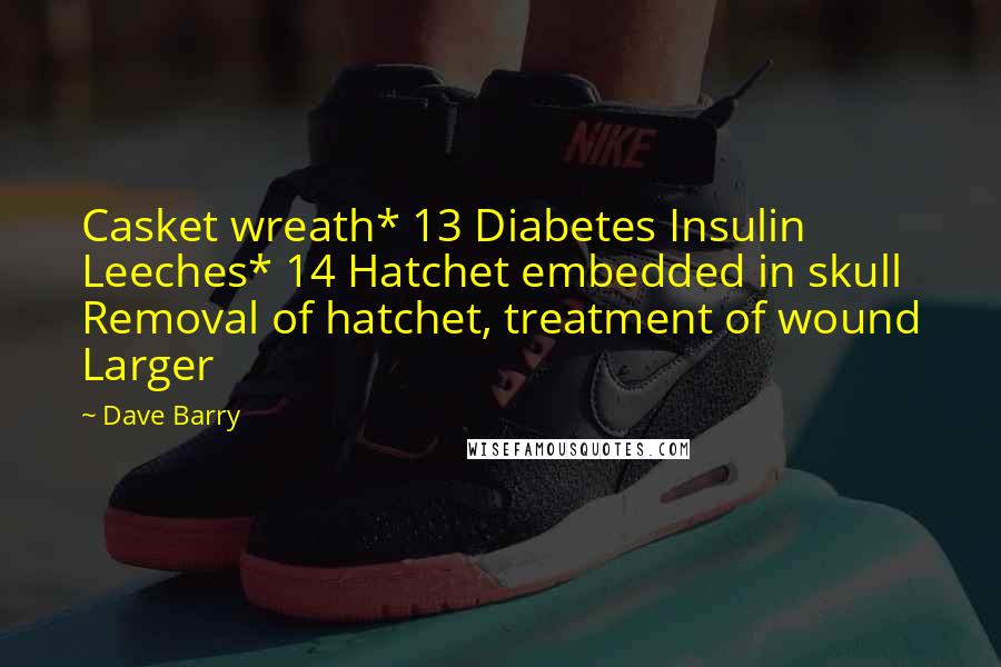 Dave Barry Quotes: Casket wreath* 13 Diabetes Insulin Leeches* 14 Hatchet embedded in skull Removal of hatchet, treatment of wound Larger