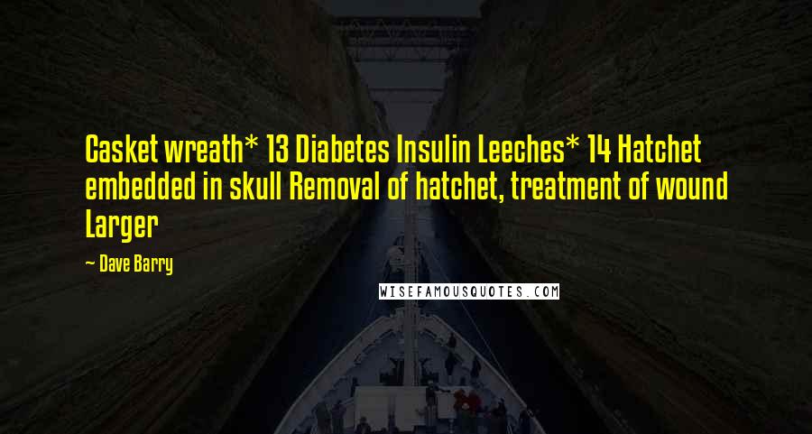 Dave Barry Quotes: Casket wreath* 13 Diabetes Insulin Leeches* 14 Hatchet embedded in skull Removal of hatchet, treatment of wound Larger