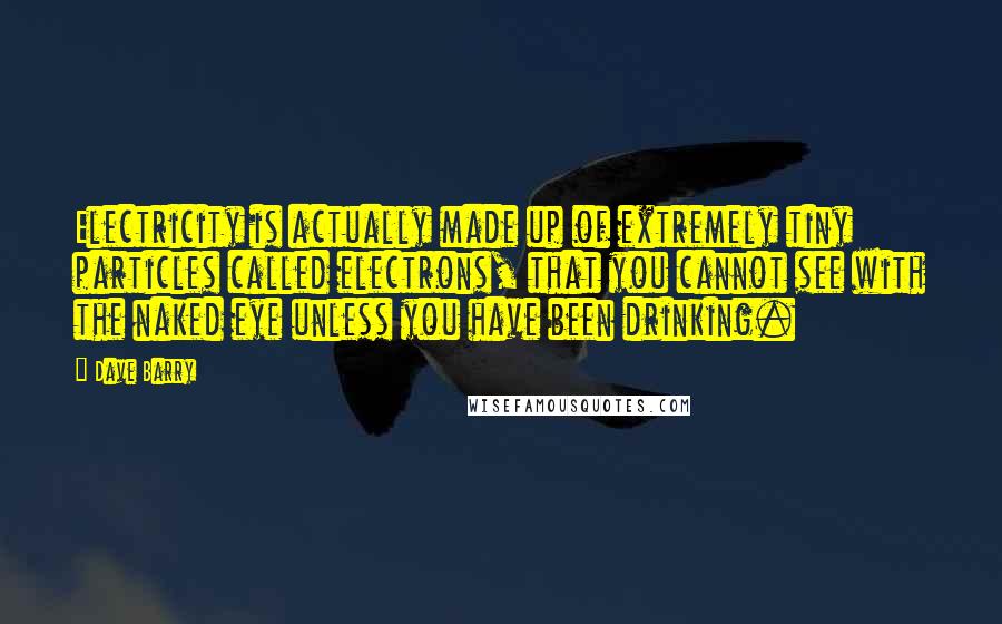 Dave Barry Quotes: Electricity is actually made up of extremely tiny particles called electrons, that you cannot see with the naked eye unless you have been drinking.