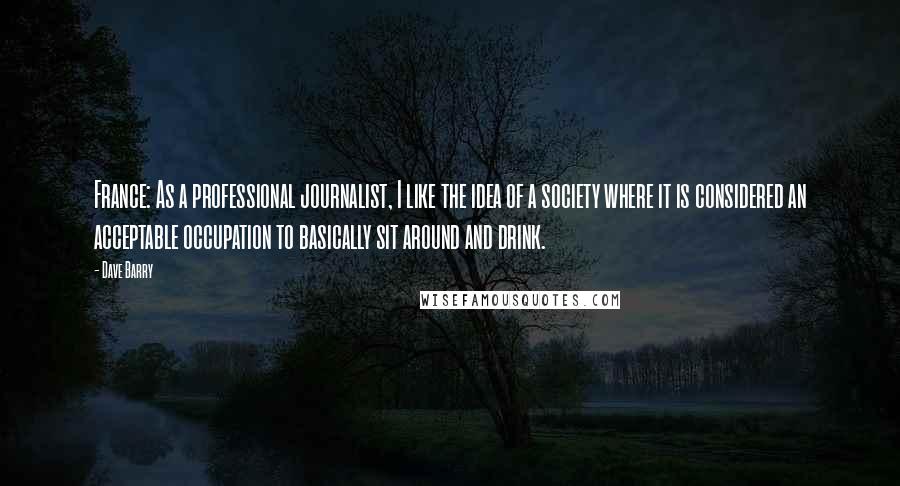 Dave Barry Quotes: France: As a professional journalist, I like the idea of a society where it is considered an acceptable occupation to basically sit around and drink.