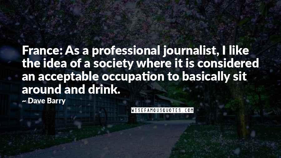 Dave Barry Quotes: France: As a professional journalist, I like the idea of a society where it is considered an acceptable occupation to basically sit around and drink.