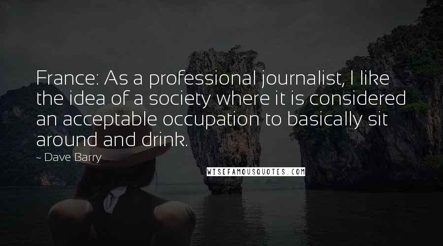 Dave Barry Quotes: France: As a professional journalist, I like the idea of a society where it is considered an acceptable occupation to basically sit around and drink.