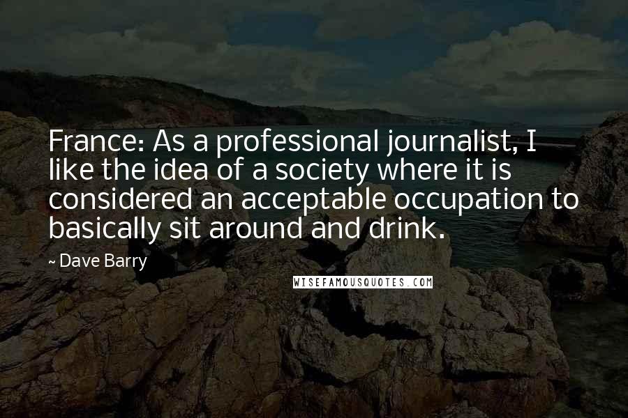 Dave Barry Quotes: France: As a professional journalist, I like the idea of a society where it is considered an acceptable occupation to basically sit around and drink.