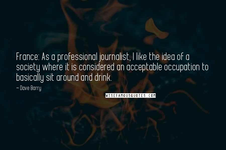 Dave Barry Quotes: France: As a professional journalist, I like the idea of a society where it is considered an acceptable occupation to basically sit around and drink.