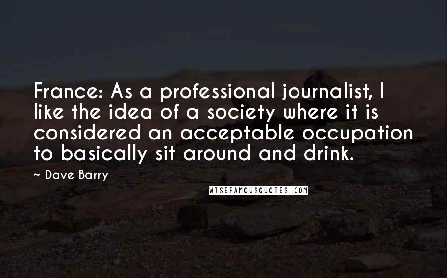 Dave Barry Quotes: France: As a professional journalist, I like the idea of a society where it is considered an acceptable occupation to basically sit around and drink.