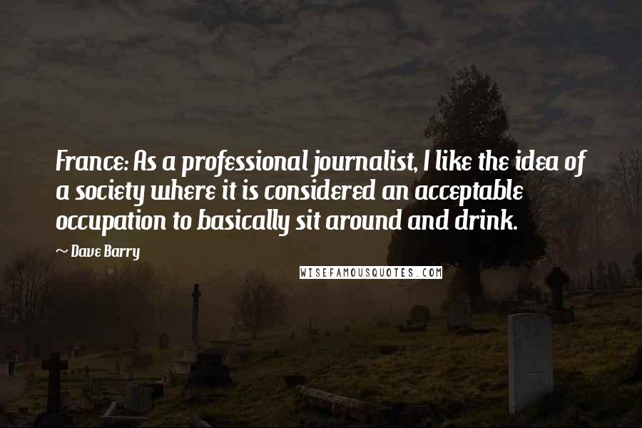 Dave Barry Quotes: France: As a professional journalist, I like the idea of a society where it is considered an acceptable occupation to basically sit around and drink.