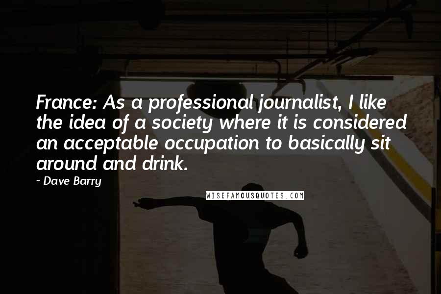 Dave Barry Quotes: France: As a professional journalist, I like the idea of a society where it is considered an acceptable occupation to basically sit around and drink.