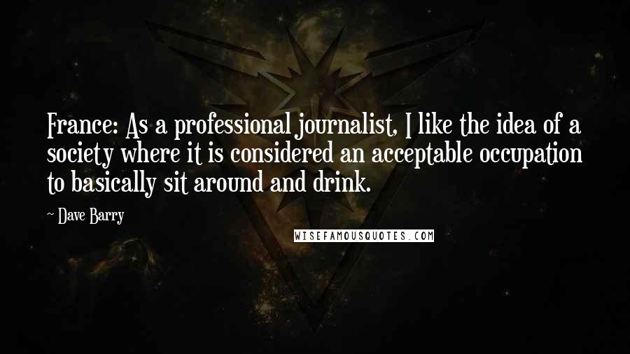 Dave Barry Quotes: France: As a professional journalist, I like the idea of a society where it is considered an acceptable occupation to basically sit around and drink.