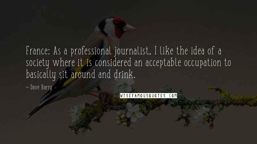 Dave Barry Quotes: France: As a professional journalist, I like the idea of a society where it is considered an acceptable occupation to basically sit around and drink.