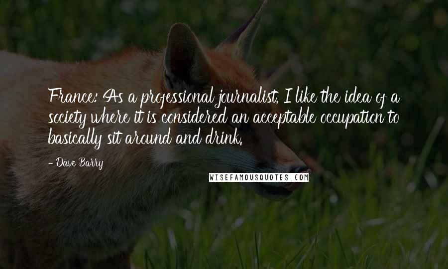 Dave Barry Quotes: France: As a professional journalist, I like the idea of a society where it is considered an acceptable occupation to basically sit around and drink.