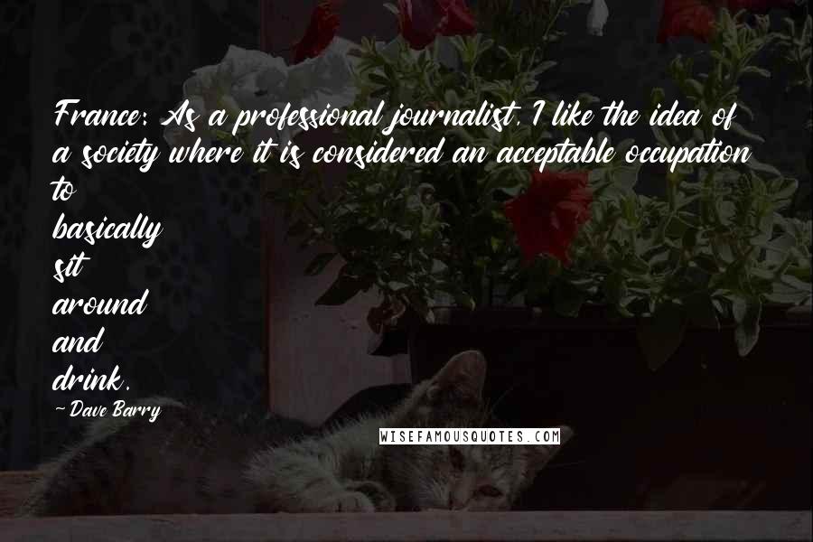 Dave Barry Quotes: France: As a professional journalist, I like the idea of a society where it is considered an acceptable occupation to basically sit around and drink.