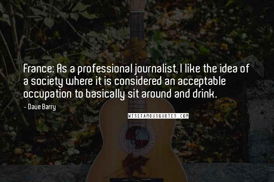 Dave Barry Quotes: France: As a professional journalist, I like the idea of a society where it is considered an acceptable occupation to basically sit around and drink.
