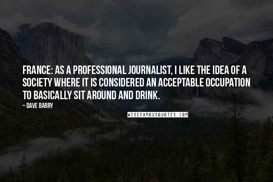 Dave Barry Quotes: France: As a professional journalist, I like the idea of a society where it is considered an acceptable occupation to basically sit around and drink.