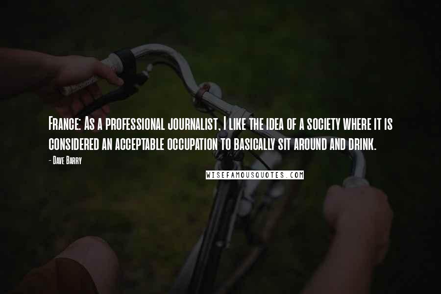 Dave Barry Quotes: France: As a professional journalist, I like the idea of a society where it is considered an acceptable occupation to basically sit around and drink.