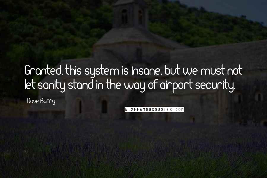 Dave Barry Quotes: Granted, this system is insane, but we must not let sanity stand in the way of airport security.