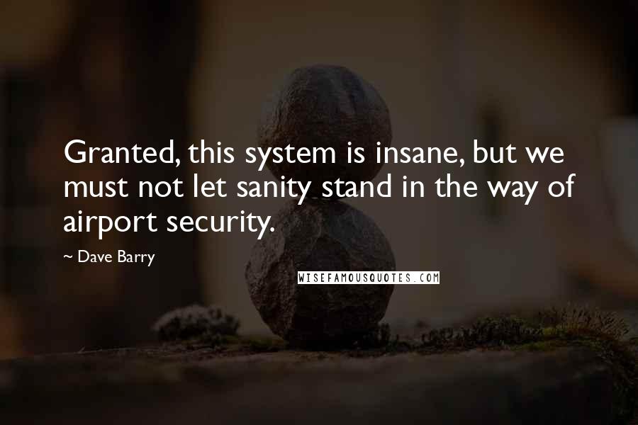 Dave Barry Quotes: Granted, this system is insane, but we must not let sanity stand in the way of airport security.