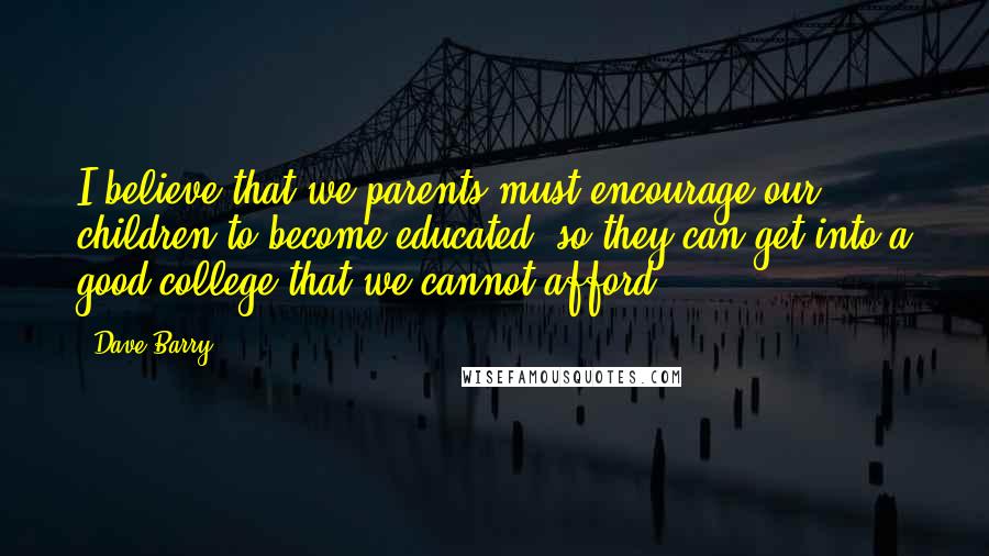 Dave Barry Quotes: I believe that we parents must encourage our children to become educated, so they can get into a good college that we cannot afford.