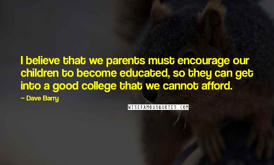 Dave Barry Quotes: I believe that we parents must encourage our children to become educated, so they can get into a good college that we cannot afford.