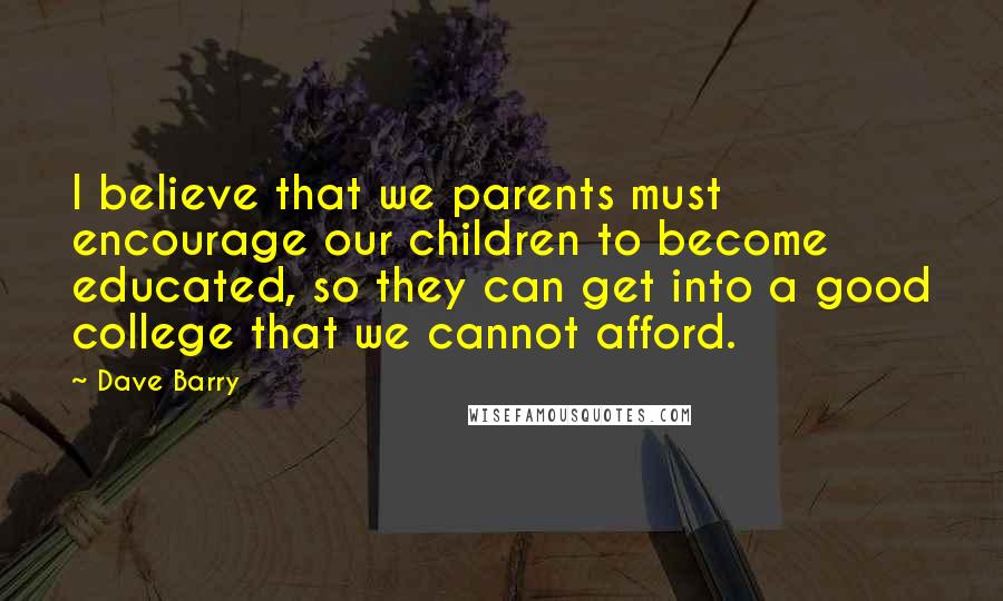 Dave Barry Quotes: I believe that we parents must encourage our children to become educated, so they can get into a good college that we cannot afford.