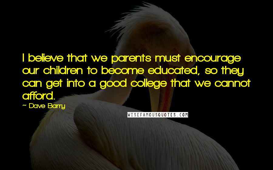 Dave Barry Quotes: I believe that we parents must encourage our children to become educated, so they can get into a good college that we cannot afford.