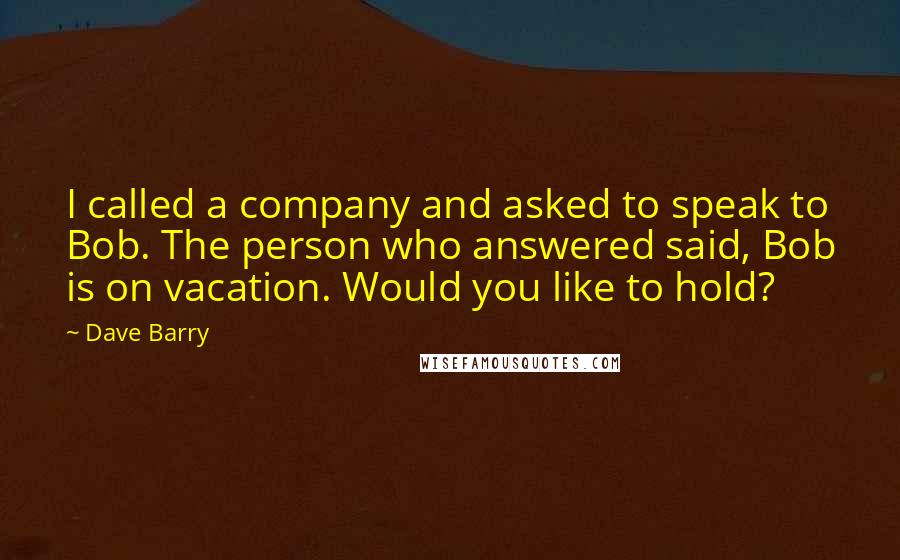 Dave Barry Quotes: I called a company and asked to speak to Bob. The person who answered said, Bob is on vacation. Would you like to hold?