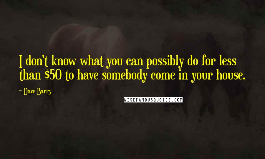 Dave Barry Quotes: I don't know what you can possibly do for less than $50 to have somebody come in your house.