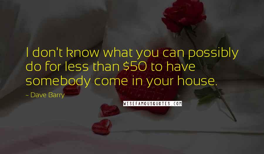 Dave Barry Quotes: I don't know what you can possibly do for less than $50 to have somebody come in your house.