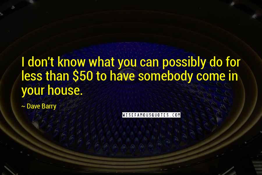 Dave Barry Quotes: I don't know what you can possibly do for less than $50 to have somebody come in your house.