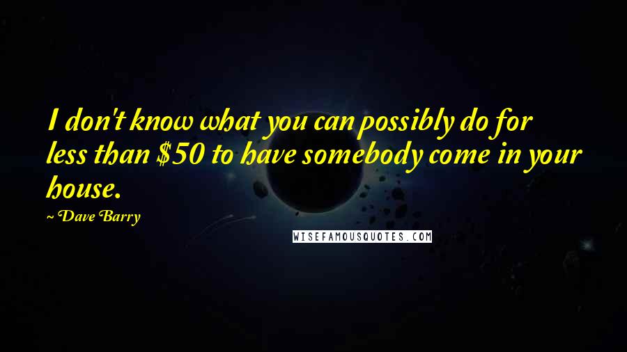 Dave Barry Quotes: I don't know what you can possibly do for less than $50 to have somebody come in your house.